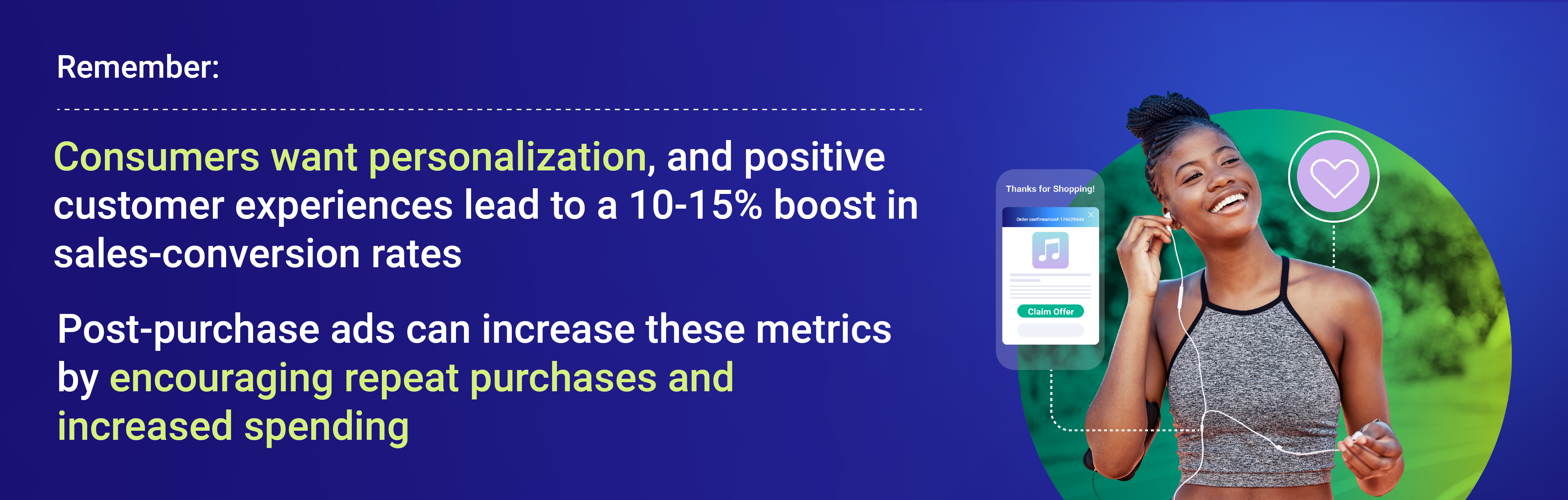 Remember: consumers want personalization, and positive customer experiences lead to a 10-15% boost in sales-conversion rates. Post-purchase ads can increase these metrics by elevating the ecommerce checkout experience and encouraging repeat purchases.